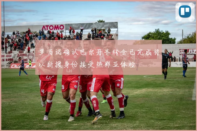 罗马诺确认巴尔丹齐转会已完成将以新援身份接受热那亚体检