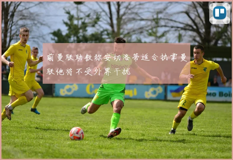 前曼联助教称安切洛蒂适合执掌曼联他将不受外界干扰