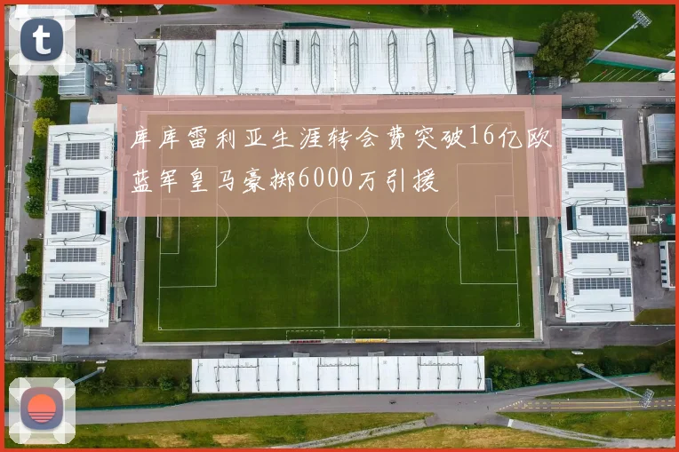 库库雷利亚生涯转会费突破16亿欧蓝军皇马豪掷6000万引援
