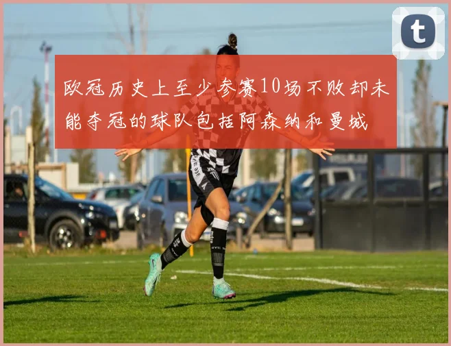 欧冠历史上至少参赛10场不败却未能夺冠的球队包括阿森纳和曼城