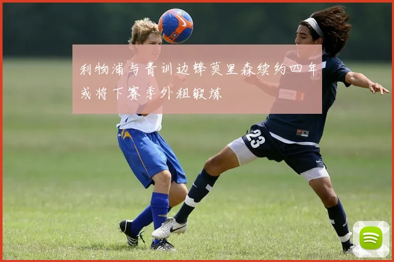 利物浦与青训边锋莫里森续约四年或将下赛季外租锻炼
