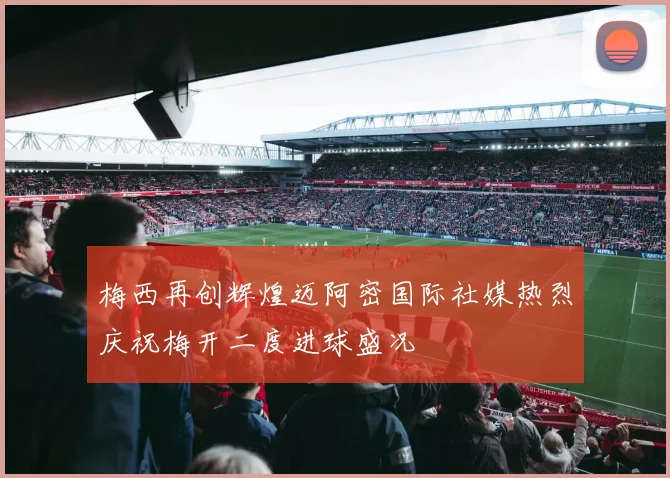 梅西再创辉煌迈阿密国际社媒热烈庆祝梅开二度进球盛况