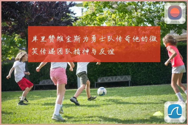 库里赞维金斯为勇士队传奇他的微笑传递团队精神与友谊