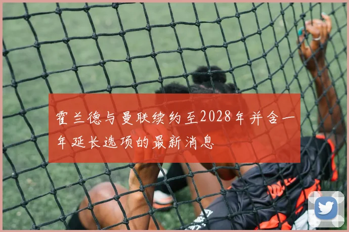 霍兰德与曼联续约至2028年并含一年延长选项的最新消息