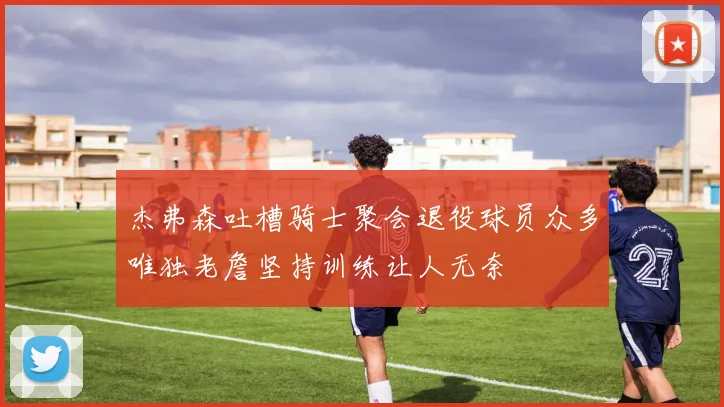 杰弗森吐槽骑士聚会退役球员众多唯独老詹坚持训练让人无奈