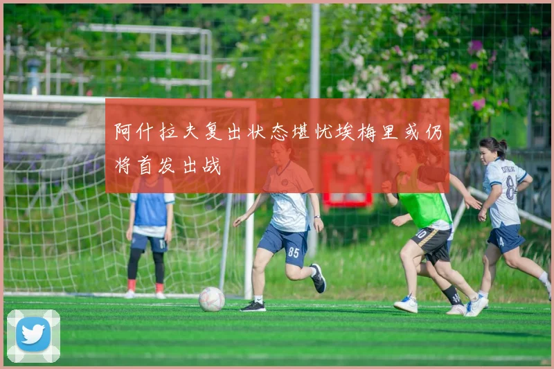 阿什拉夫复出状态堪忧埃梅里或仍将首发出战