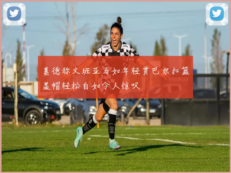 基德称文班亚马如年轻贾巴尔扣篮盖帽轻松自如令人惊叹