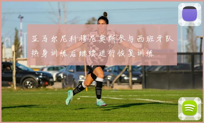 亚马尔尼科穆尼奥斯参与西班牙队热身训练后继续进行恢复训练