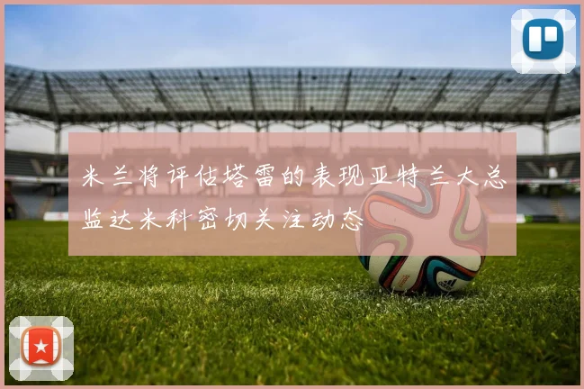 米兰将评估塔雷的表现亚特兰大总监达米科密切关注动态
