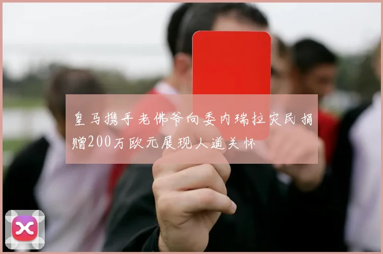 皇马携手老佛爷向委内瑞拉灾民捐赠200万欧元展现人道关怀