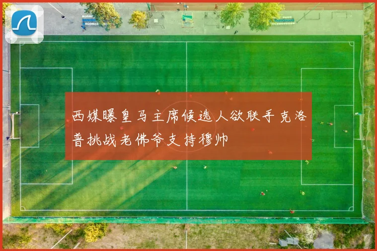 西媒曝皇马主席候选人欲联手克洛普挑战老佛爷支持穆帅