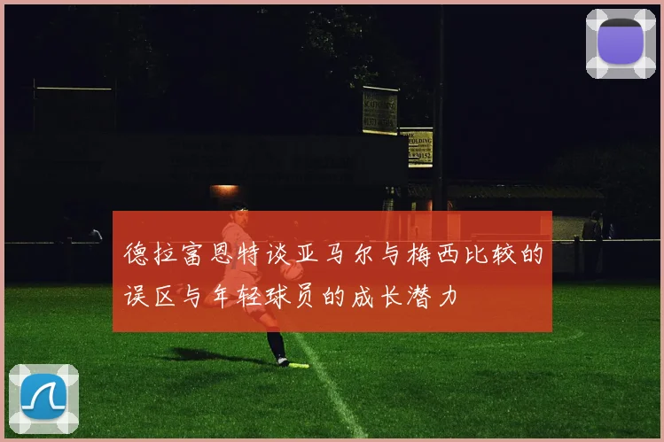 德拉富恩特谈亚马尔与梅西比较的误区与年轻球员的成长潜力