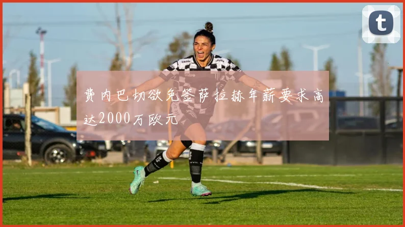 费内巴切欲免签萨拉赫年薪要求高达2000万欧元