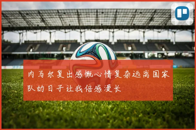 内马尔复出感慨心情复杂远离国家队的日子让我倍感漫长