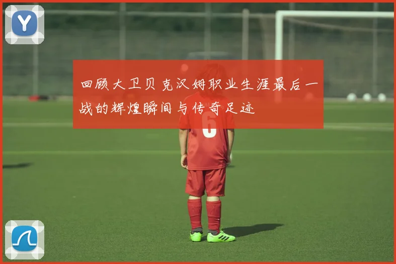 回顾大卫贝克汉姆职业生涯最后一战的辉煌瞬间与传奇足迹
