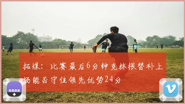 拓媒：比赛最后6分钟克林根替补上场能否守住领先优势24分