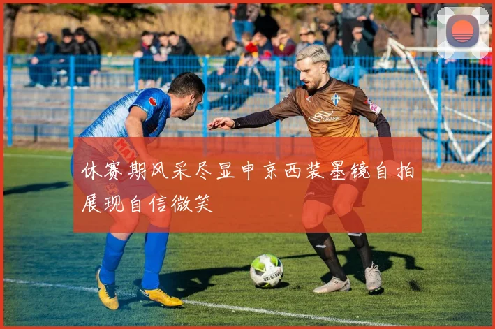 休赛期风采尽显申京西装墨镜自拍展现自信微笑