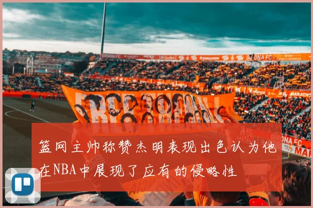 篮网主帅称赞杰明表现出色认为他在NBA中展现了应有的侵略性