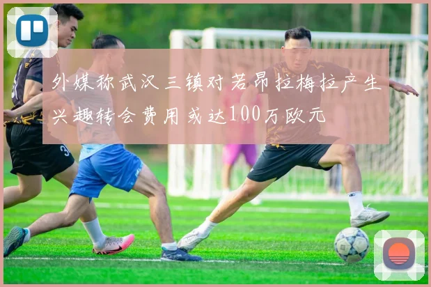 外媒称武汉三镇对若昂拉梅拉产生兴趣转会费用或达100万欧元