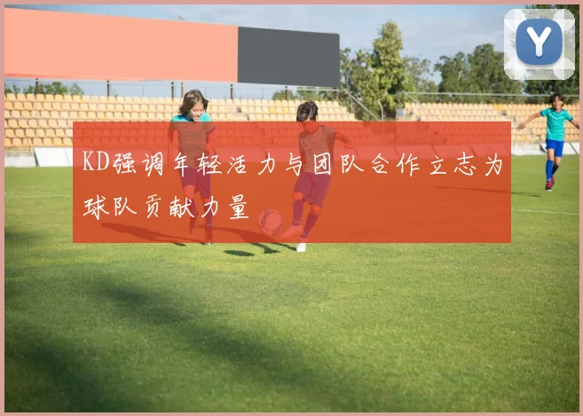 KD强调年轻活力与团队合作立志为球队贡献力量