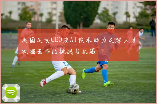 美国足协CEO谈AI技术助力足球人才挖掘面临的挑战与机遇