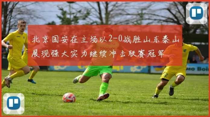 北京国安在主场以2-0战胜山东泰山展现强大实力继续冲击联赛冠军