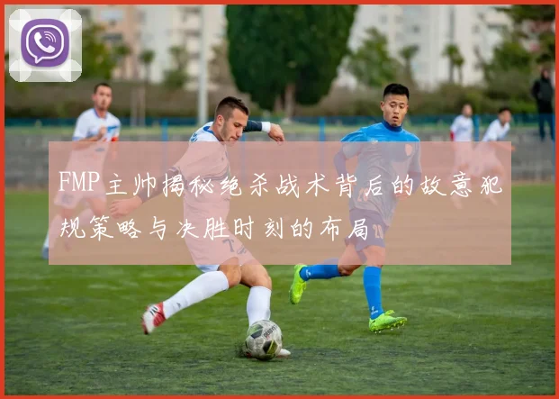 FMP主帅揭秘绝杀战术背后的故意犯规策略与决胜时刻的布局