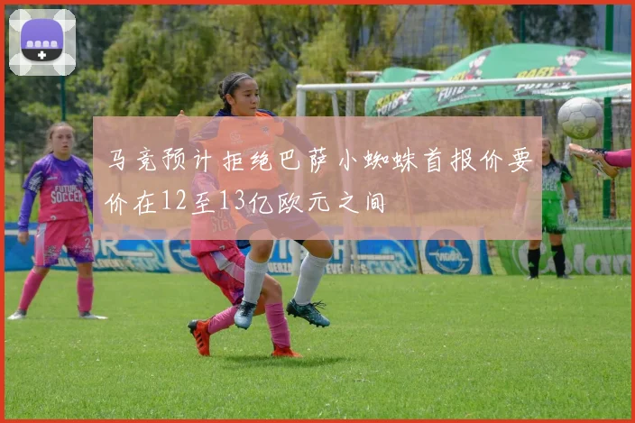 马竞预计拒绝巴萨小蜘蛛首报价要价在12至13亿欧元之间